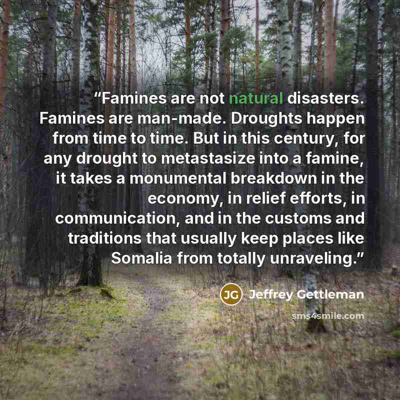“Famines are not natural disasters. Famines are man-made. Droughts happen from time to time. But in this century, for any drought to metastasize into a famine, it takes a monumental breakdown in the economy, in relief efforts, in communication, and in the customs and traditions that usually keep…” quote by Jeffrey Gettleman