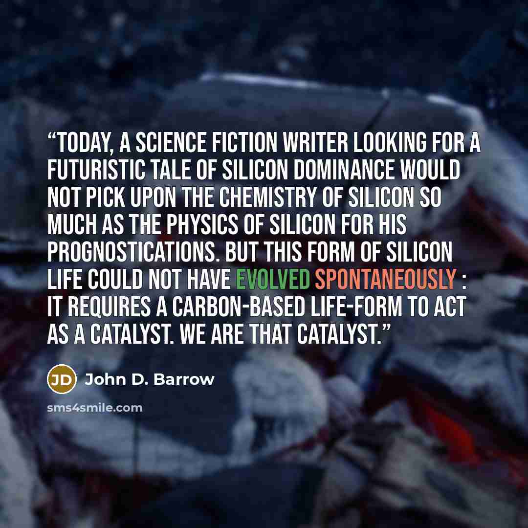 “Today, a science fiction writer looking for a futuristic tale of silicon dominance would not pick upon the chemistry of silicon so much as the physics of silicon for his prognostications. But this form of silicon life could not have evolved spontaneously : it requires a carbon-based life-form to…” quote by John D. Barrow