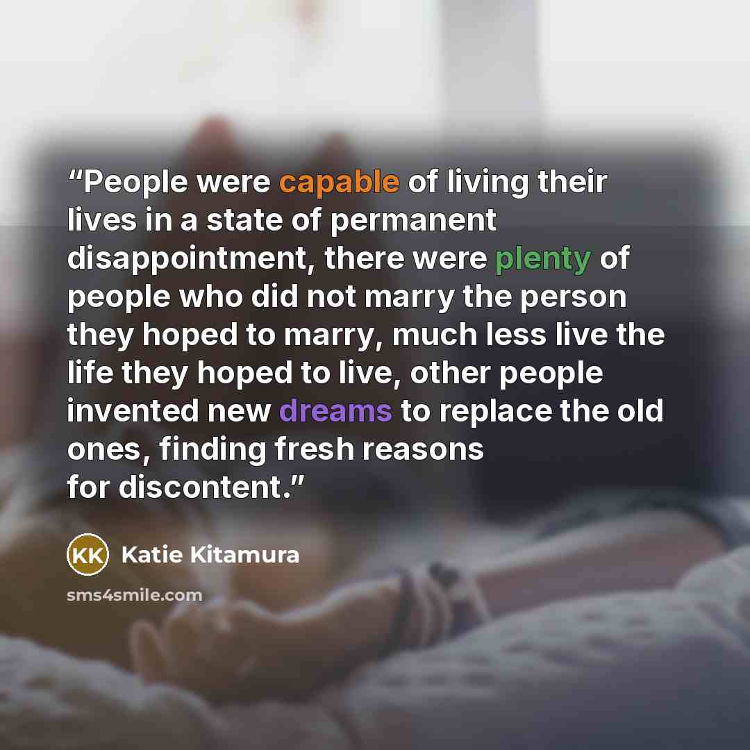 “People were capable of living their lives in a state of permanent disappointment, there were plenty of people who did not marry the person they hoped to marry, much less live the life they hoped to live, other people invented new dreams to replace the old ones, finding fresh reasons for discontent.” quote by Katie Kitamura