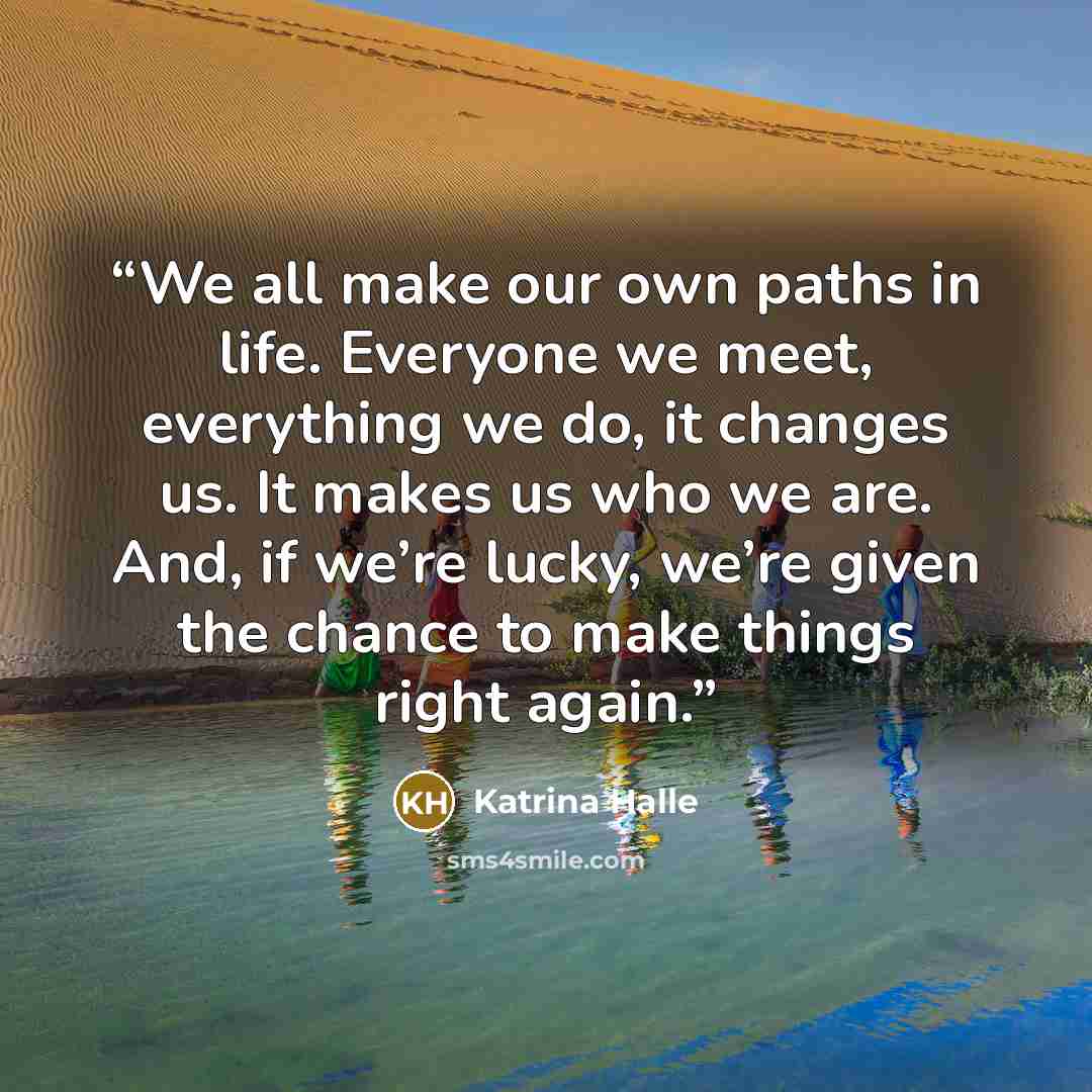 “We all make our own paths in life. Everyone we meet, everything we do, it changes us. It makes us who we are. And, if we’re lucky, we’re given the chance to make things right again.” quote by Katrina Halle