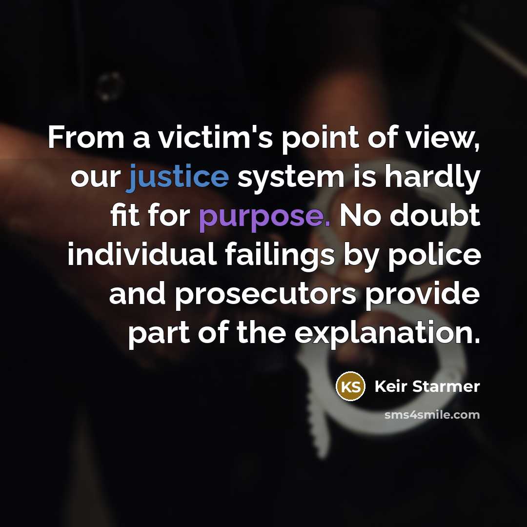 “From a victim's point of view, our justice system is hardly fit for purpose. No doubt individual failings by police and prosecutors provide part of the explanation.” quote by Keir Starmer