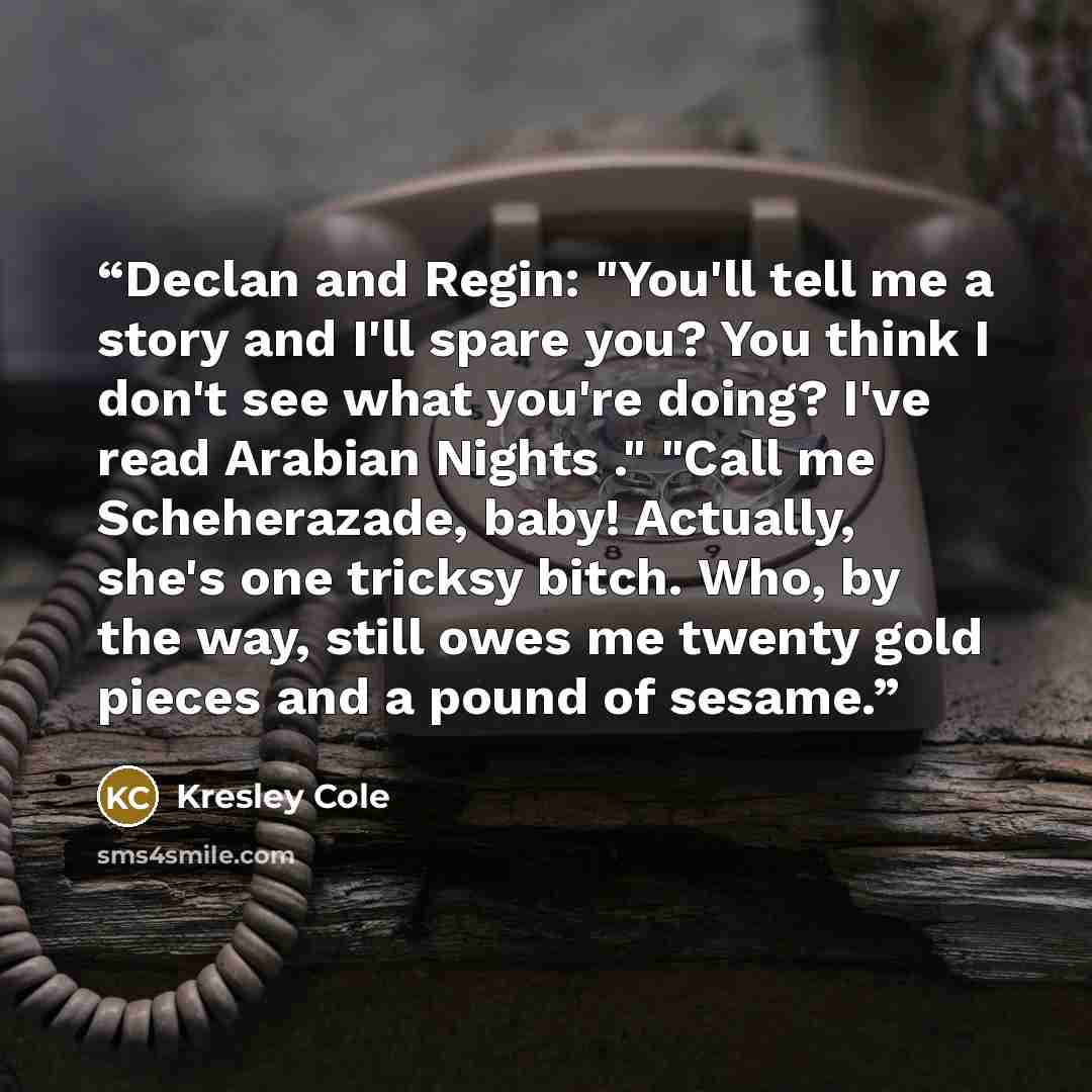 “Declan and Regin: "You'll tell me a story and I'll spare you? You think I don't see what you're doing? I've read Arabian Nights ." "Call me Scheherazade, baby! Actually, she's one tricksy bitch. Who, by the way, still owes me twenty gold pieces and a pound of sesame.” quote by Kresley Cole
