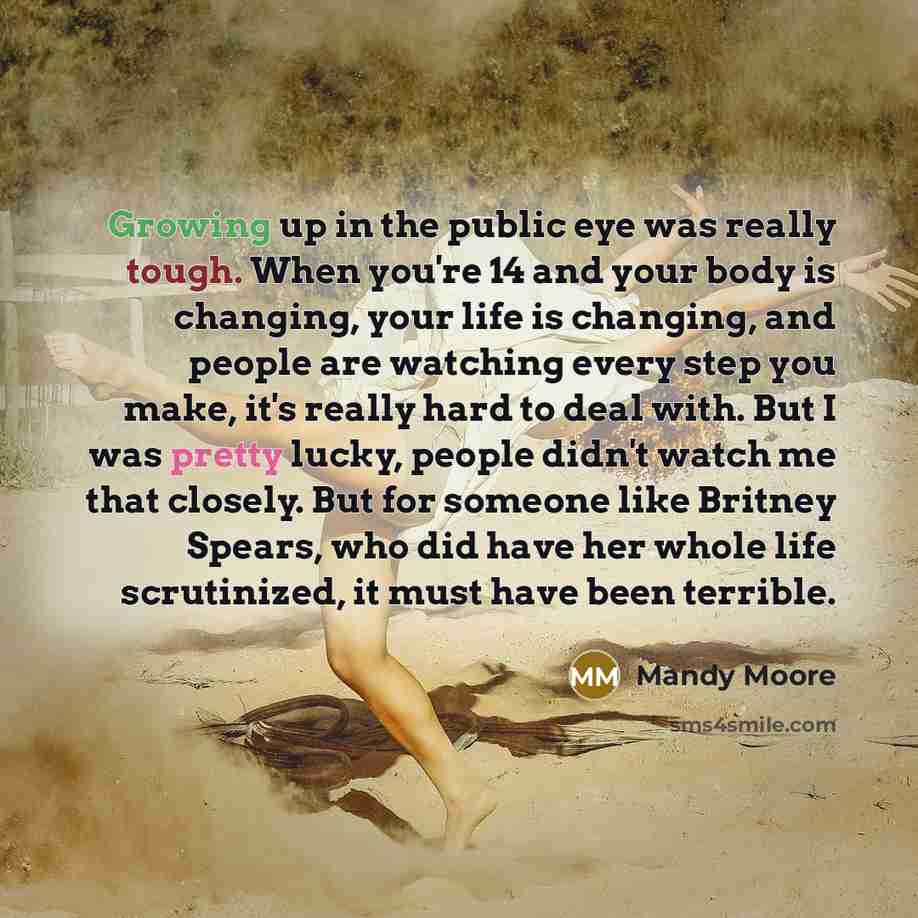 “Growing up in the public eye was really tough. When you're 14 and your body is changing, your life is changing, and people are watching every step you make, it's really hard to deal with. But I was pretty lucky, people didn't watch me that closely. But for someone like Britney Spears, who did have…” quote by Mandy Moore