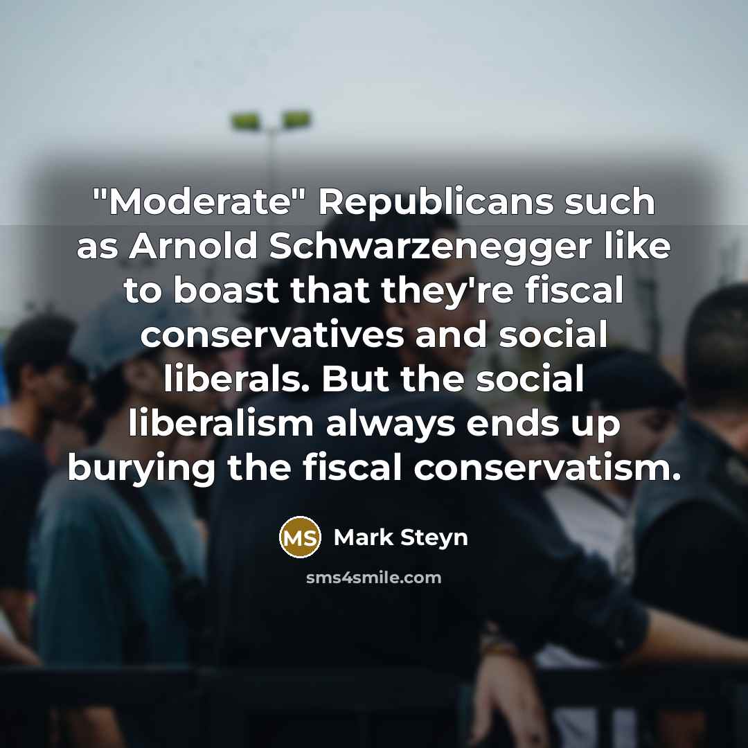 “"Moderate" Republicans such as Arnold Schwarzenegger like to boast that they're fiscal conservatives and social liberals. But the social liberalism always ends up burying the fiscal conservatism.” quote by Mark Steyn