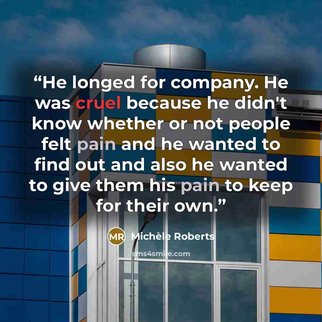 “He longed for company. He was cruel because he didn't know whether or not people felt pain and he wanted to find out and also he wanted to give them his pain to keep for their own.” quote by Michèle Roberts