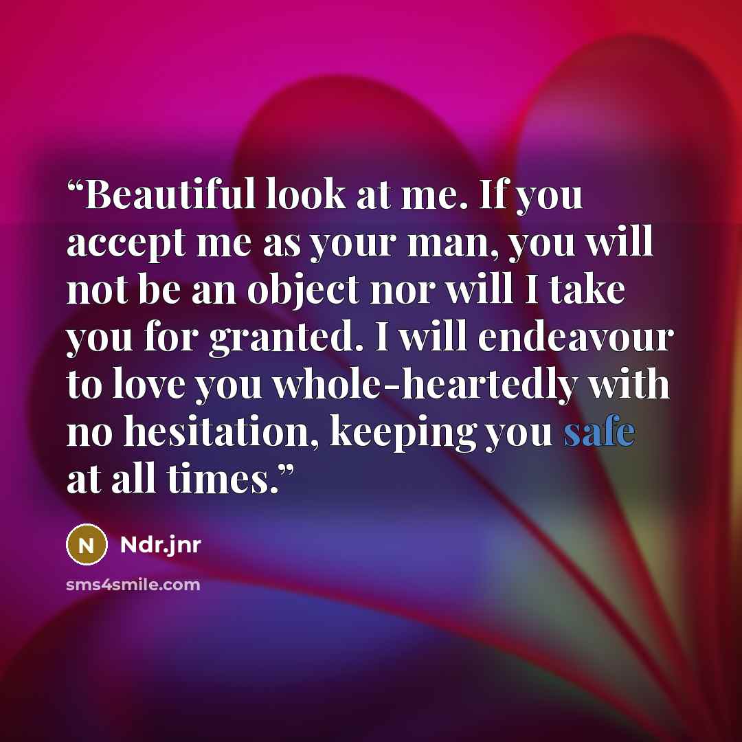 “Beautiful look at me. If you accept me as your man, you will not be an object nor will I take you for granted. I will endeavour to love you whole-heartedly with no hesitation, keeping you safe at all times.” quote by Ndr.jnr