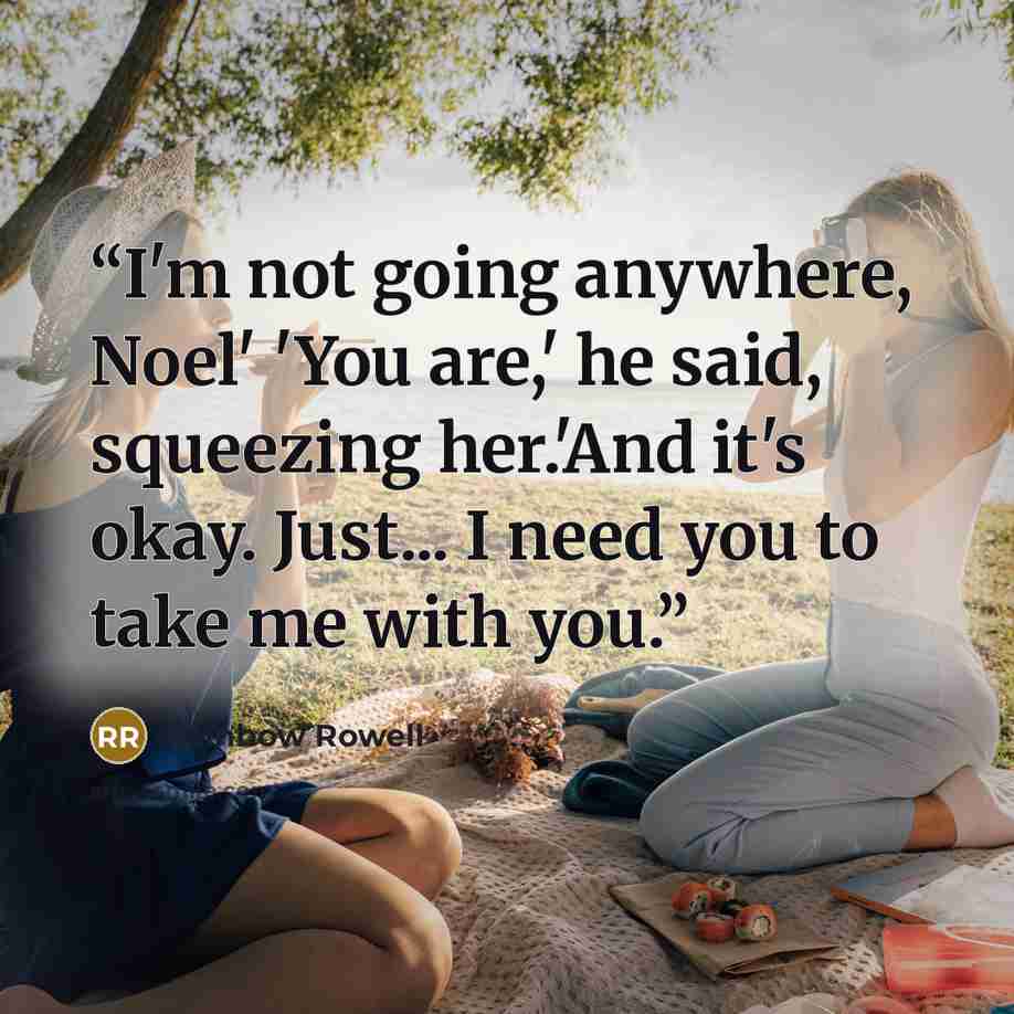 “I'm not going anywhere, Noel' 'You are,' he said, squeezing her.'And it's okay. Just... I need you to take me with you.” quote by Rainbow Rowell