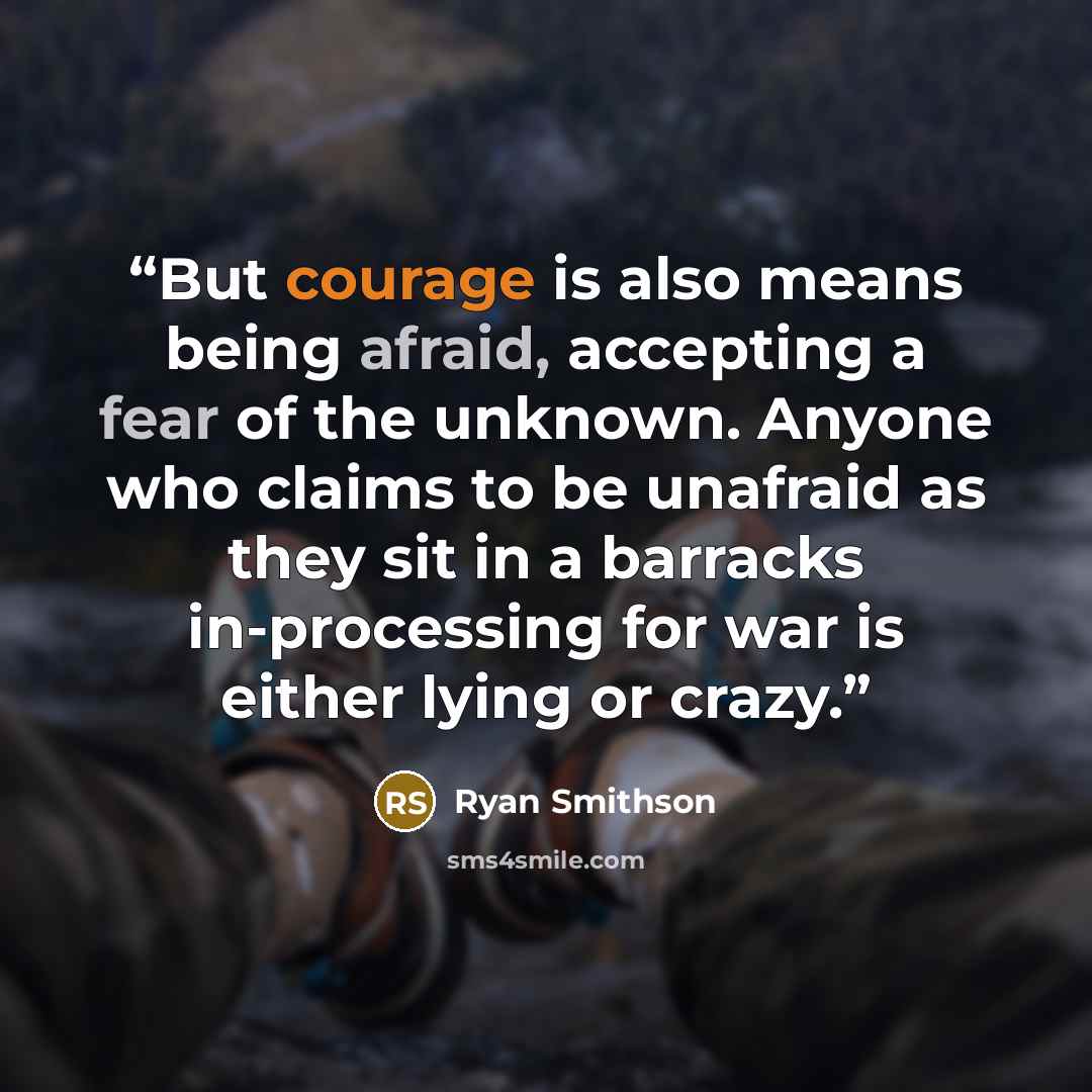 “But courage is also means being afraid, accepting a fear of the unknown. Anyone who claims to be unafraid as they sit in a barracks in-processing for war is either lying or crazy.” quote by Ryan Smithson