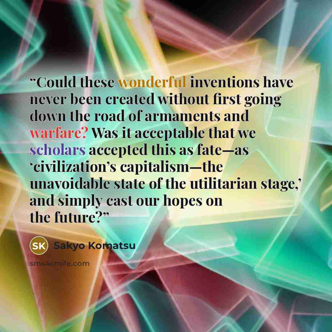 “Could these wonderful inventions have never been created without first going down the road of armaments and warfare? Was it acceptable that we scholars accepted this as fate—as ‘civilization’s capitalism—the unavoidable state of the utilitarian stage,’ and simply cast our hopes on the future?” quote by Sakyo Komatsu