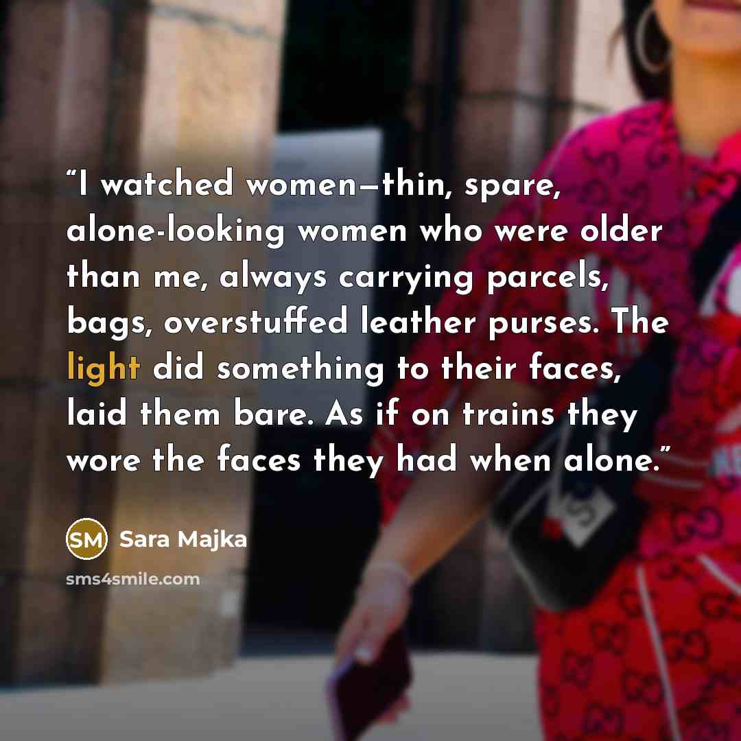 “I watched women—thin, spare, alone-looking women who were older than me, always carrying parcels, bags, overstuffed leather purses. The light did something to their faces, laid them bare. As if on trains they wore the faces they had when alone.” quote by Sara Majka