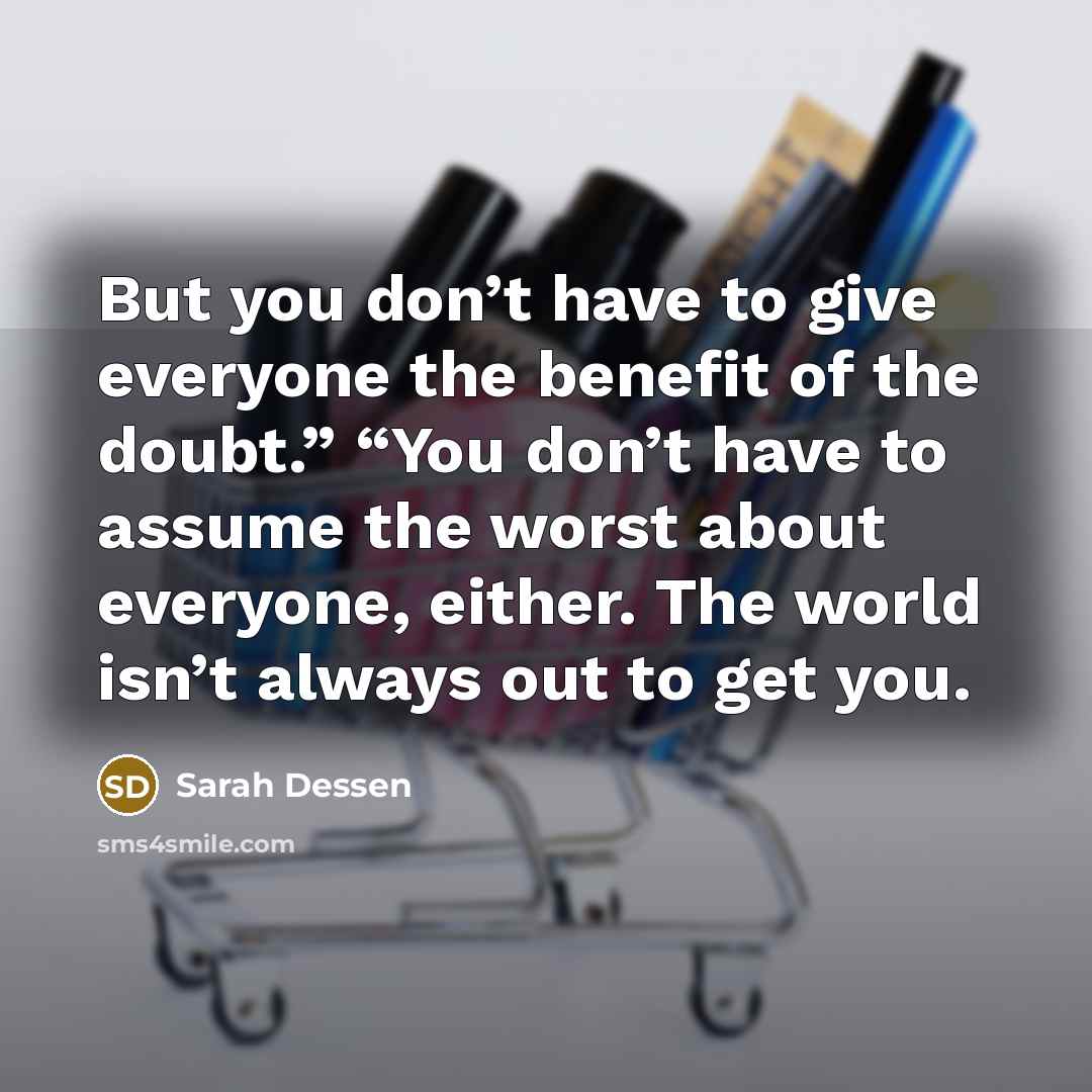 “But you don’t have to give everyone the benefit of the doubt.” “You don’t have to assume the worst about everyone, either. The world isn’t always out to get you.” quote by Sarah Dessen