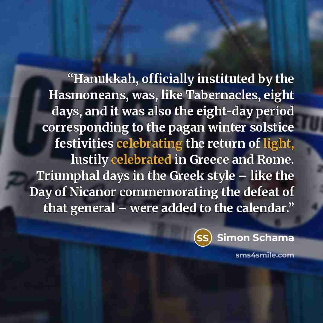 “Hanukkah, officially instituted by the Hasmoneans, was, like Tabernacles, eight days, and it was also the eight-day period corresponding to the pagan winter solstice festivities celebrating the return of light, lustily celebrated in Greece and Rome. Triumphal days in the Greek style – like the Day…” quote by Simon Schama