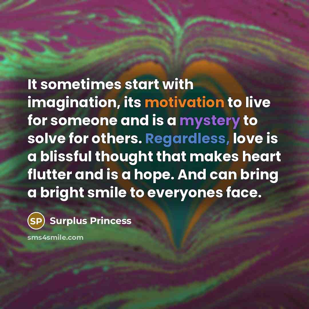 “It sometimes start with imagination, its motivation to live for someone and is a mystery to solve for others. Regardless, love is a blissful thought that makes heart flutter and is a hope. And can bring a bright smile to everyones face.” quote by Surplus Princess