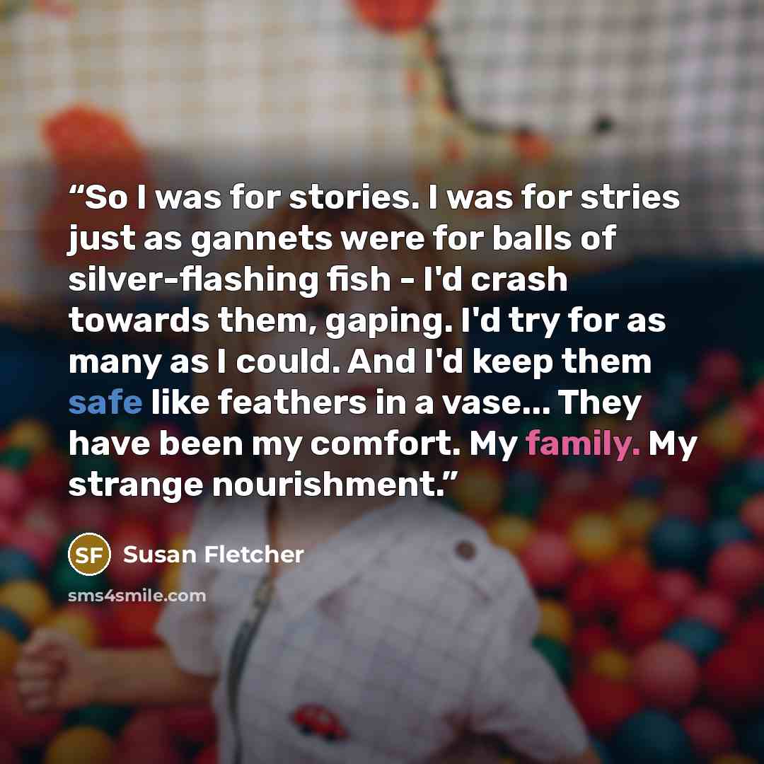 “So I was for stories. I was for stries just as gannets were for balls of silver-flashing fish - I'd crash towards them, gaping. I'd try for as many as I could. And I'd keep them safe like feathers in a vase... They have been my comfort. My family. My strange nourishment.” quote by Susan Fletcher