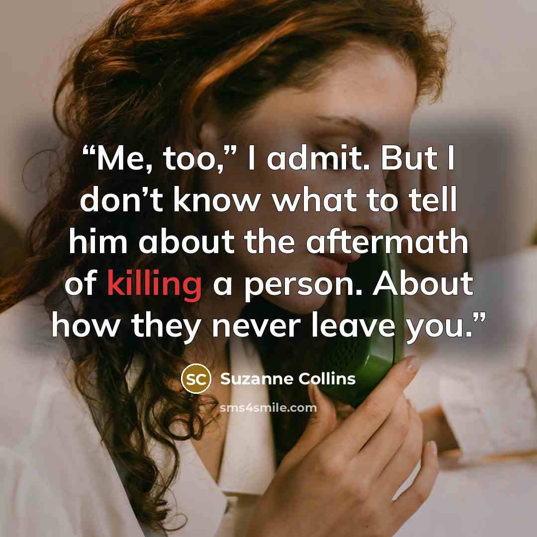 “Me, too,” I admit. But I don’t know what to tell him about the aftermath of killing a person. About how they never leave you.” quote by Suzanne Collins