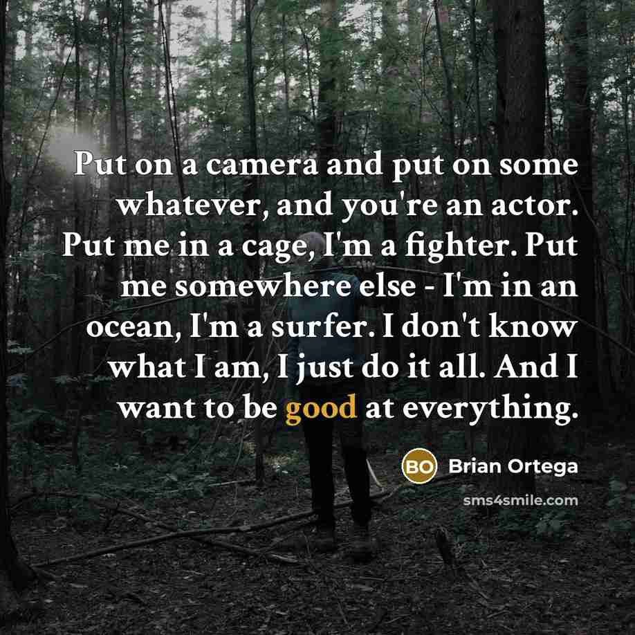“Put on a camera and put on some whatever, and you're an actor. Put me in a cage, I'm a fighter. Put me somewhere else - I'm in an ocean, I'm a surfer. I don't know what I am, I just do it all. And I want to be good at everything.” quote by Brian Ortega