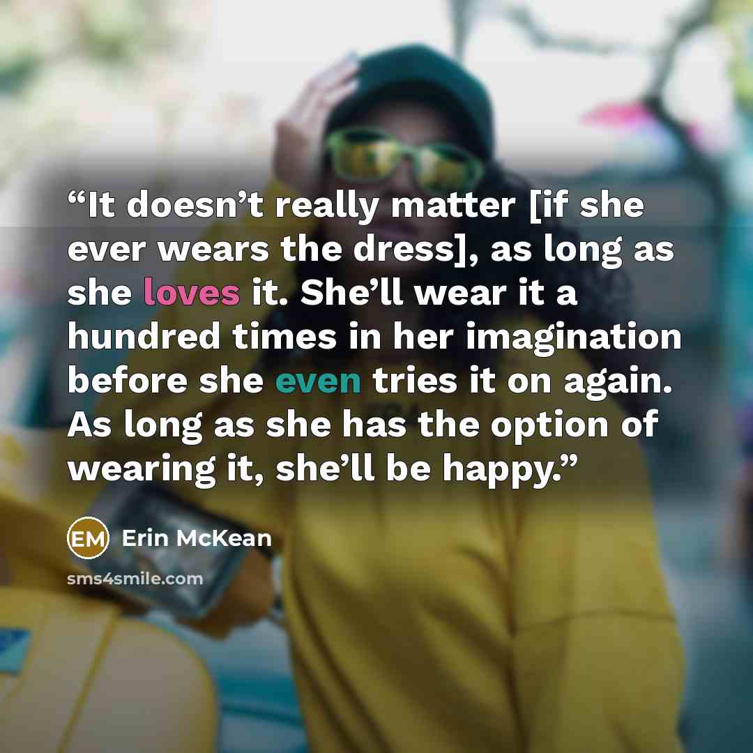“It doesn’t really matter [if she ever wears the dress], as long as she loves it. She’ll wear it a hundred times in her imagination before she even tries it on again. As long as she has the option of wearing it, she’ll be happy.” quote by Erin McKean