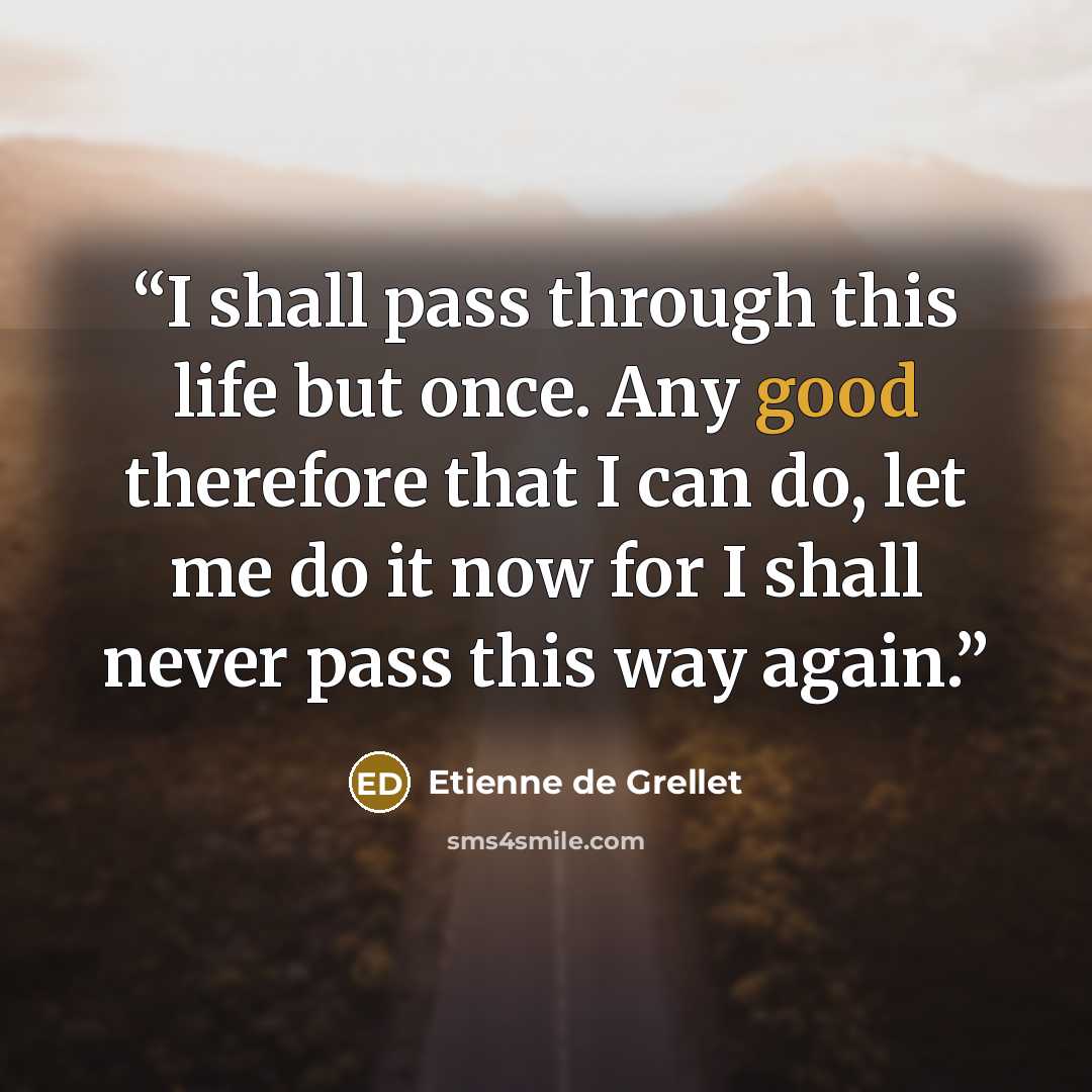 “I shall pass through this life but once. Any good therefore that I can do, let me do it now for I shall never pass this way again.” quote by Etienne de Grellet