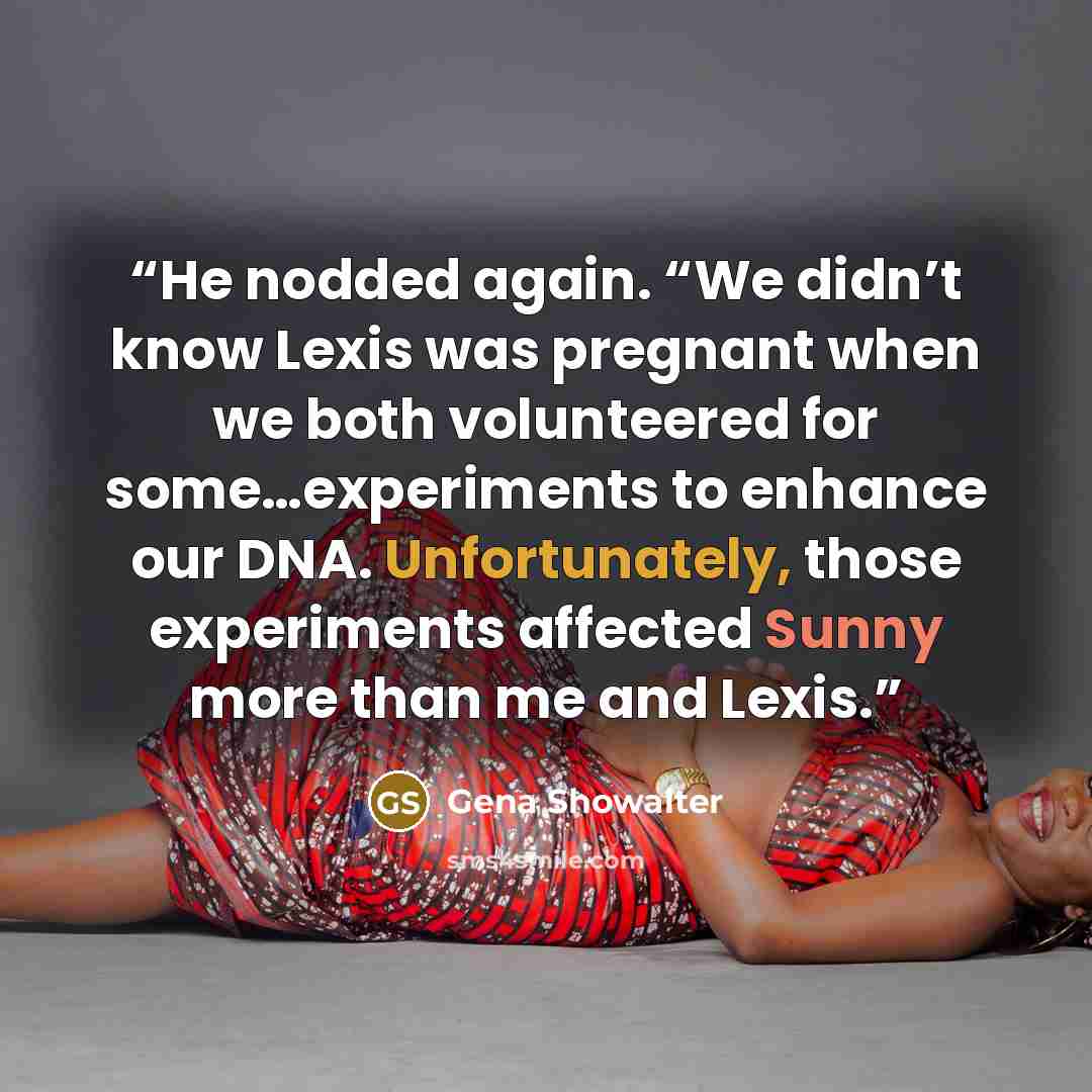 “He nodded again. “We didn’t know Lexis was pregnant when we both volunteered for some…experiments to enhance our DNA. Unfortunately, those experiments affected Sunny more than me and Lexis.” quote by Gena Showalter