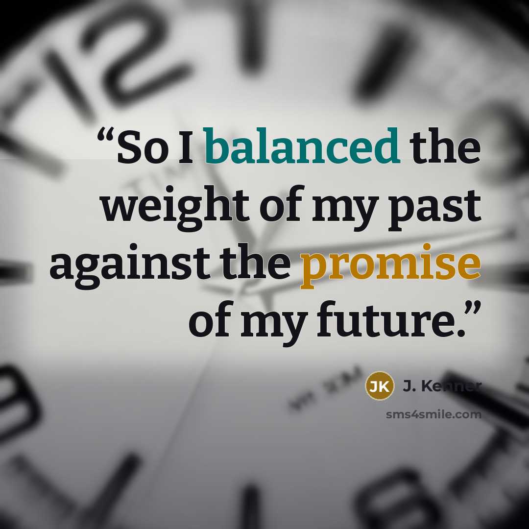 “So I balanced the weight of my past against the promise of my future.” quote by J. Kenner