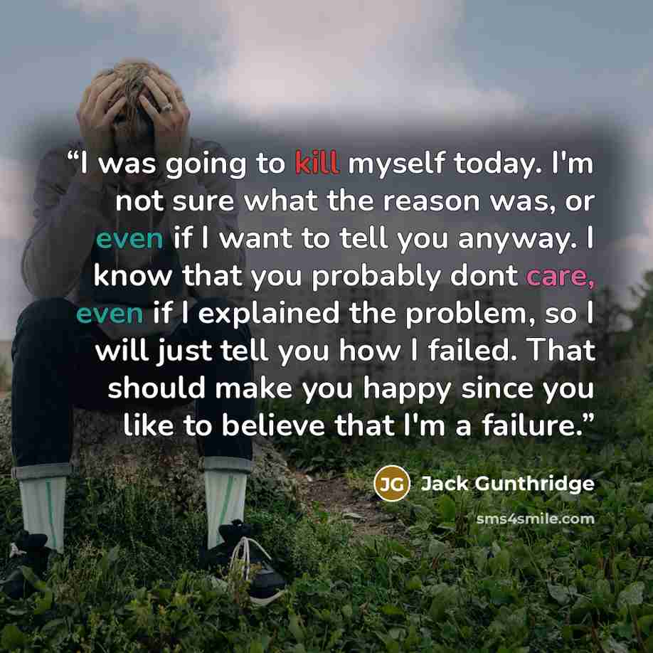 “I was going to kill myself today. I'm not sure what the reason was, or even if I want to tell you anyway. I know that you probably dont care, even if I explained the problem, so I will just tell you how I failed. That should make you happy since you like to believe that I'm a failure.” quote by Jack Gunthridge