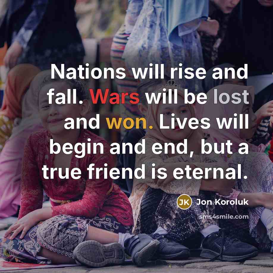 “Nations will rise and fall. Wars will be lost and won. Lives will begin and end, but a true friend is eternal.” quote by Jon Koroluk