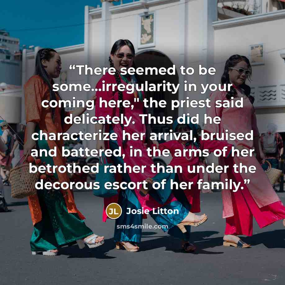 “There seemed to be some...irregularity in your coming here," the priest said delicately. Thus did he characterize her arrival, bruised and battered, in the arms of her betrothed rather than under the decorous escort of her family.” quote by Josie Litton