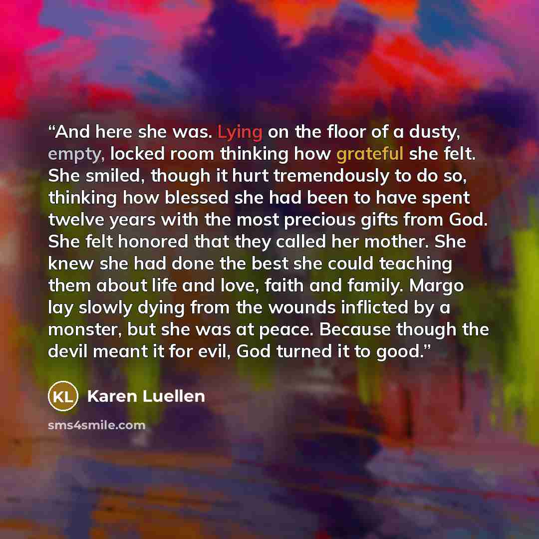 “And here she was. Lying on the floor of a dusty, empty, locked room thinking how grateful she felt. She smiled, though it hurt tremendously to do so, thinking how blessed she had been to have spent twelve years with the most precious gifts from God. She felt honored that they called her mother…” quote by Karen Luellen