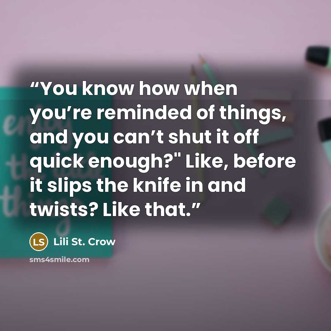“You know how when you’re reminded of things, and you can’t shut it off quick enough?" Like, before it slips the knife in and twists? Like that.” quote by Lili St. Crow
