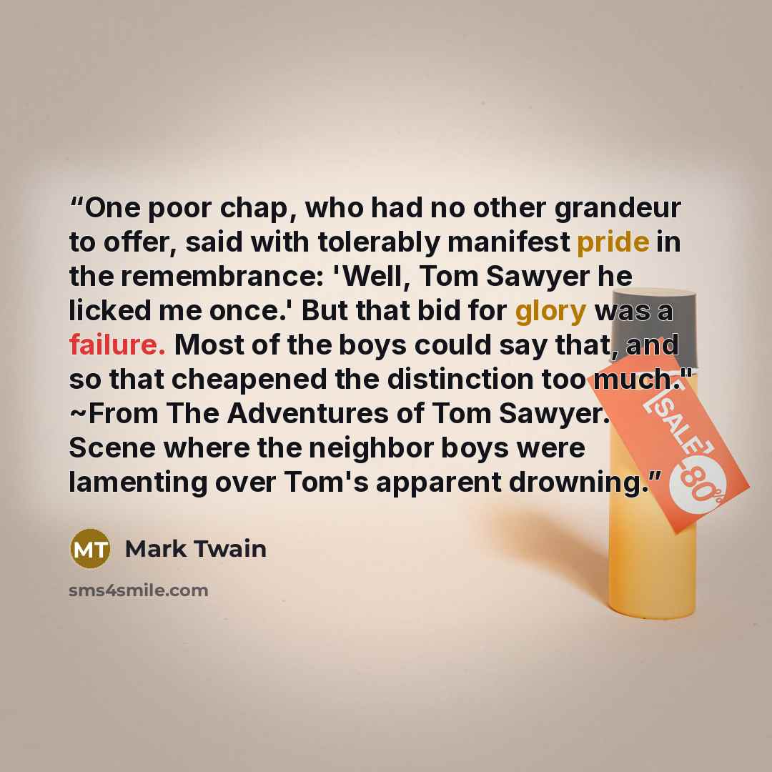“One poor chap, who had no other grandeur to offer, said with tolerably manifest pride in the remembrance: 'Well, Tom Sawyer he licked me once.' But that bid for glory was a failure. Most of the boys could say that, and so that cheapened the distinction too much." ~From The Adventures of Tom…” quote by Mark Twain