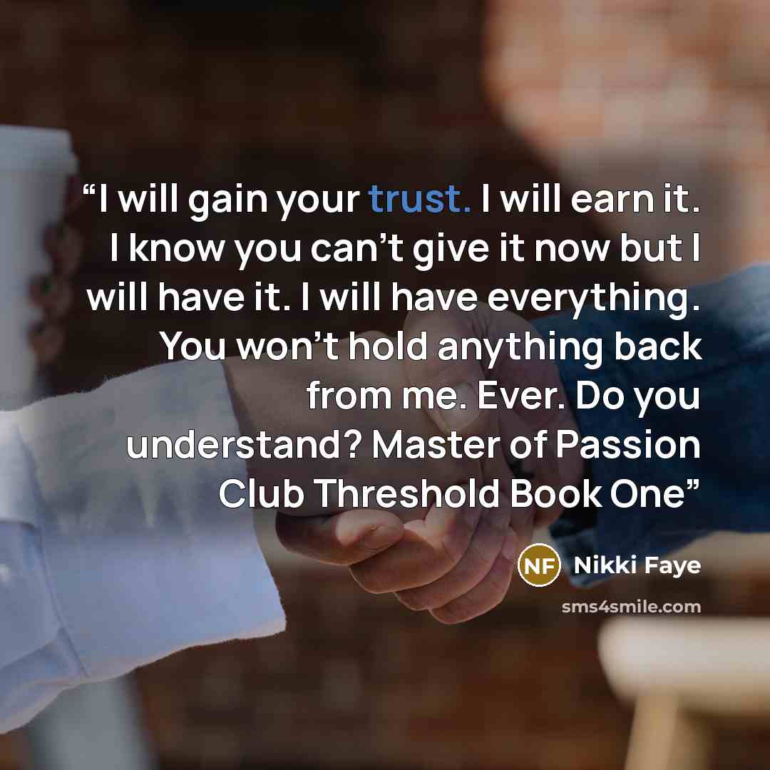 “I will gain your trust. I will earn it. I know you can’t give it now but I will have it. I will have everything. You won’t hold anything back from me. Ever. Do you understand? Master of Passion Club Threshold Book One” quote by Nikki Faye
