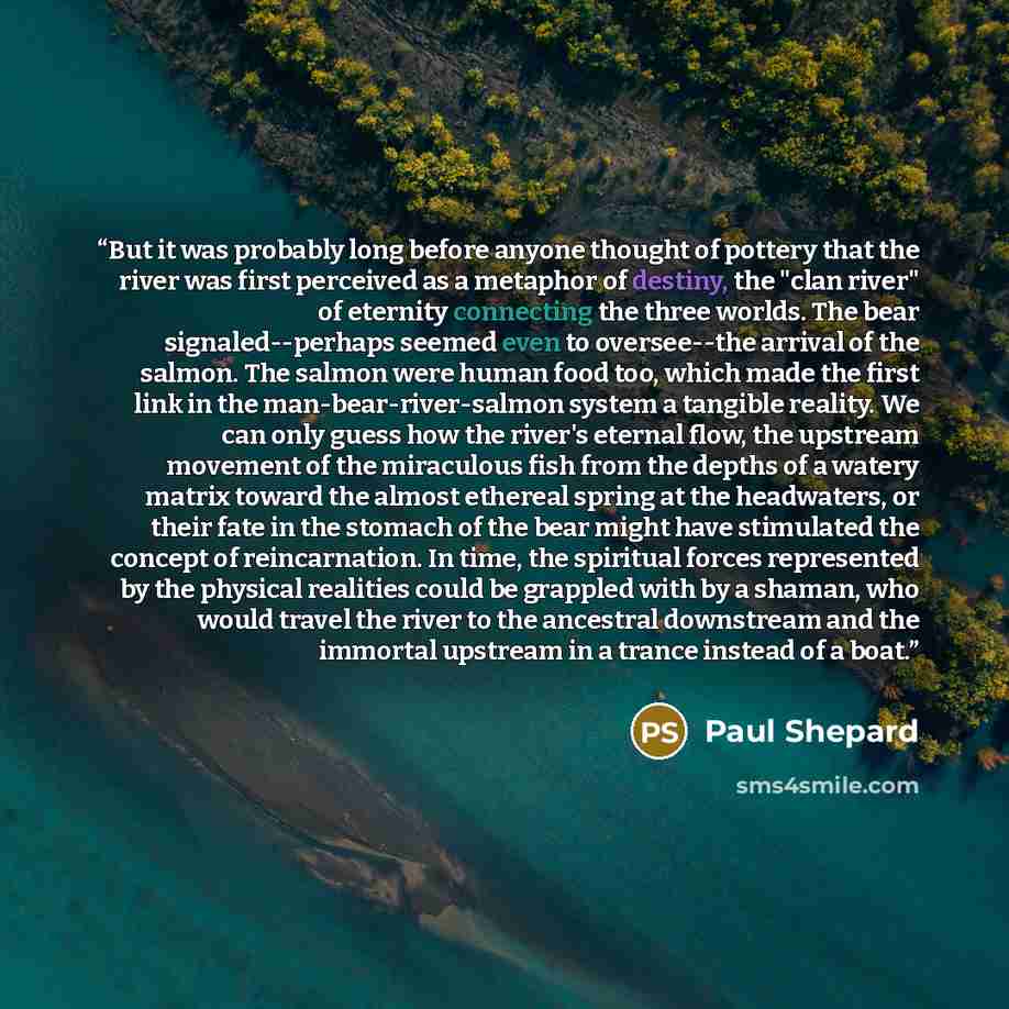 “But it was probably long before anyone thought of pottery that the river was first perceived as a metaphor of destiny, the "clan river" of eternity connecting the three worlds. The bear signaled--perhaps seemed even to oversee--the arrival of the salmon. The salmon were human food too, which made…” quote by Paul Shepard