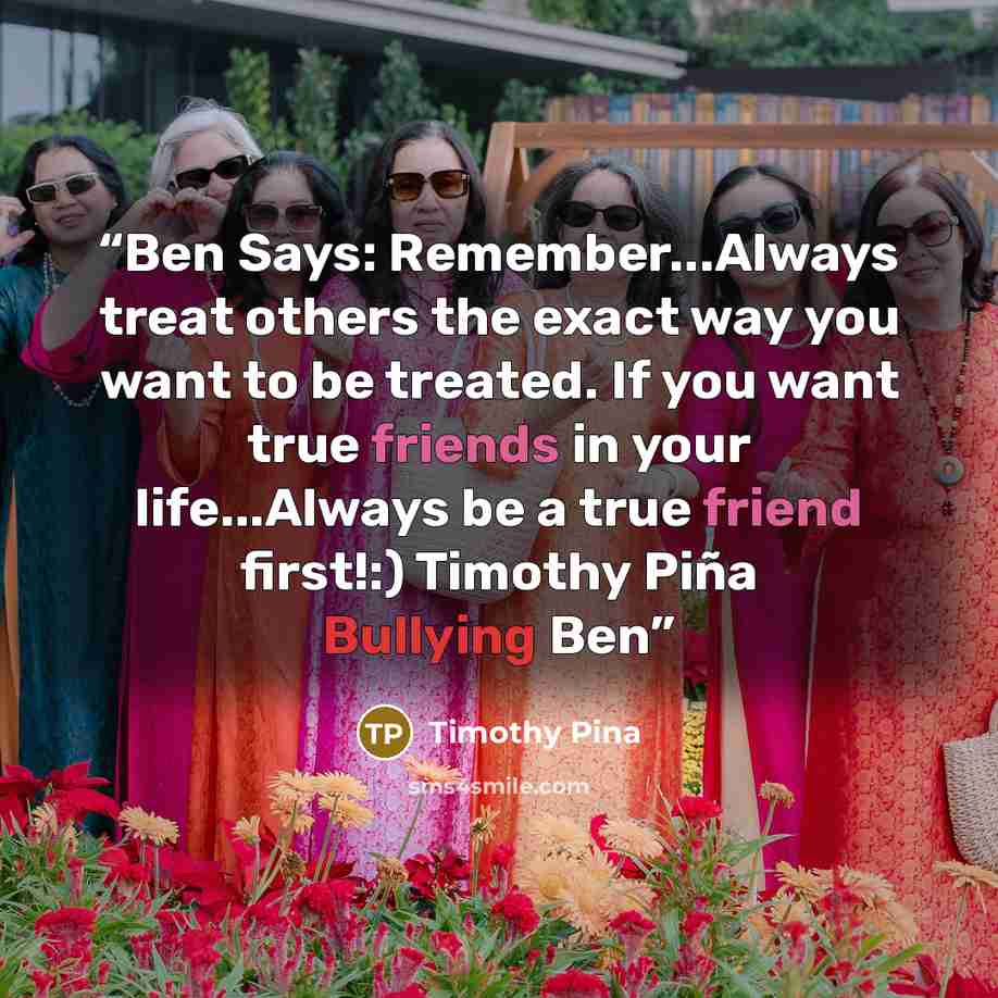 “Ben Says: Remember...Always treat others the exact way you want to be treated. If you want true friends in your life...Always be a true friend first!:) Timothy Piña Bullying Ben” quote by Timothy Pina