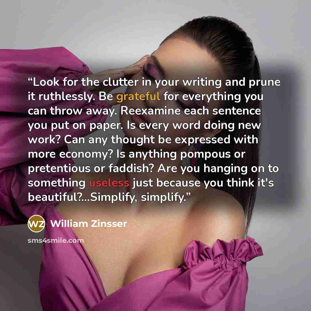 “Look for the clutter in your writing and prune it ruthlessly. Be grateful for everything you can throw away. Reexamine each sentence you put on paper. Is every word doing new work? Can any thought be expressed with more economy? Is anything pompous or pretentious or faddish? Are you hanging on to…” quote by William Zinsser
