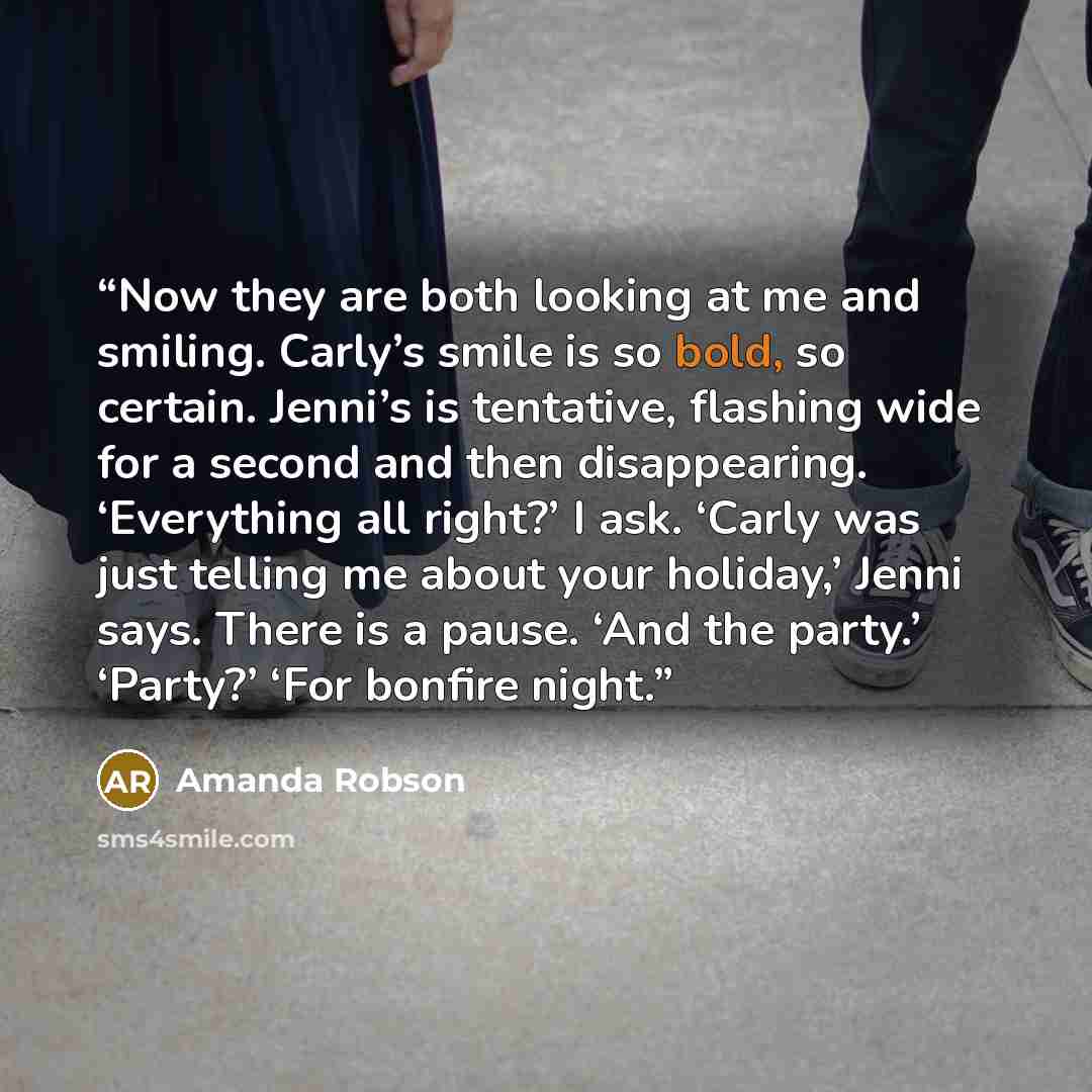 “Now they are both looking at me and smiling. Carly’s smile is so bold, so certain. Jenni’s is tentative, flashing wide for a second and then disappearing. ‘Everything all right?’ I ask. ‘Carly was just telling me about your holiday,’ Jenni says. There is a pause. ‘And the party.’ ‘Party?’ ‘For…” quote by Amanda Robson