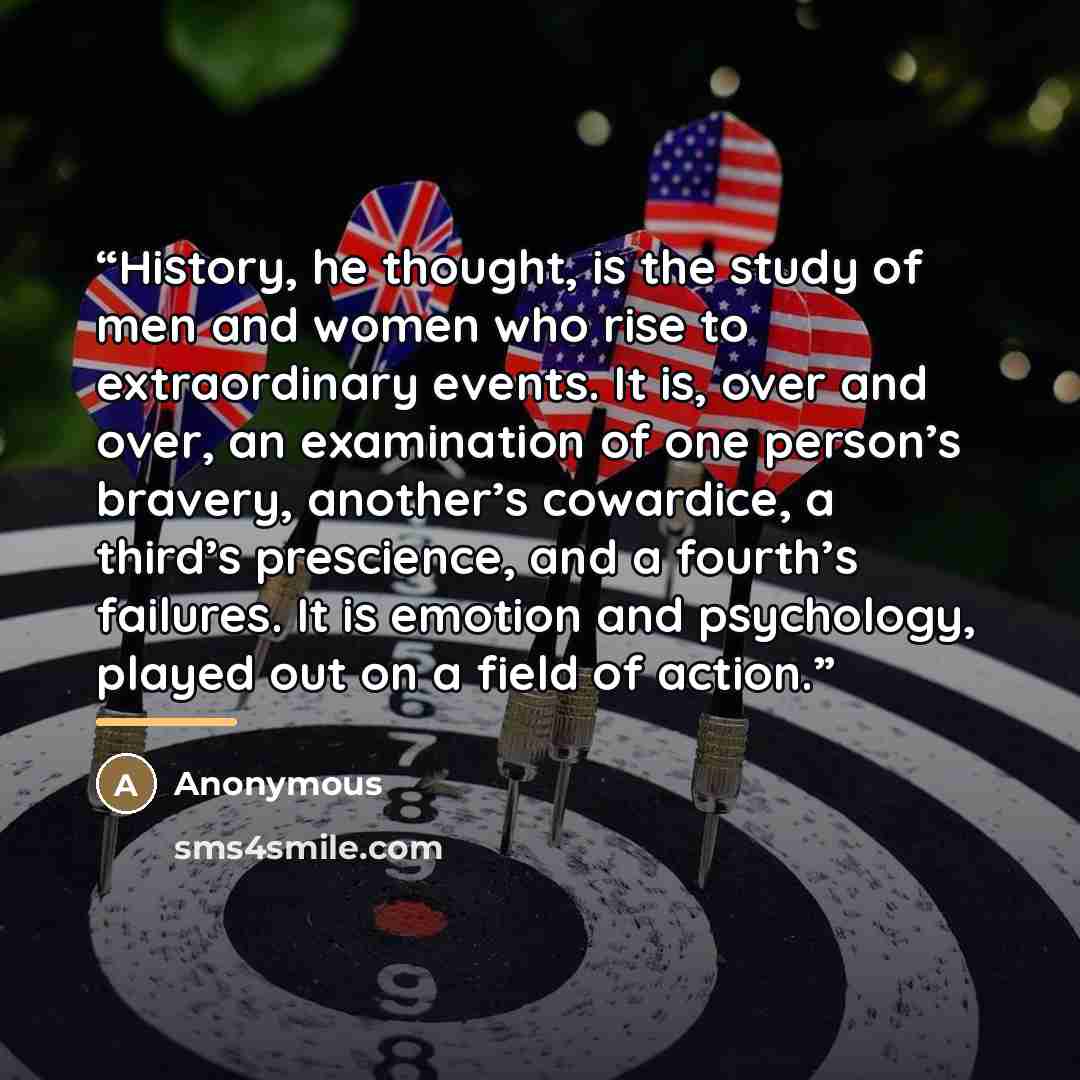“History, he thought, is the study of men and women who rise to extraordinary events. It is, over and over, an examination of one person’s bravery, another’s cowardice, a third’s prescience, and a fourth’s failures. It is emotion and psychology, played out on a field of action.” quote by Anonymous
