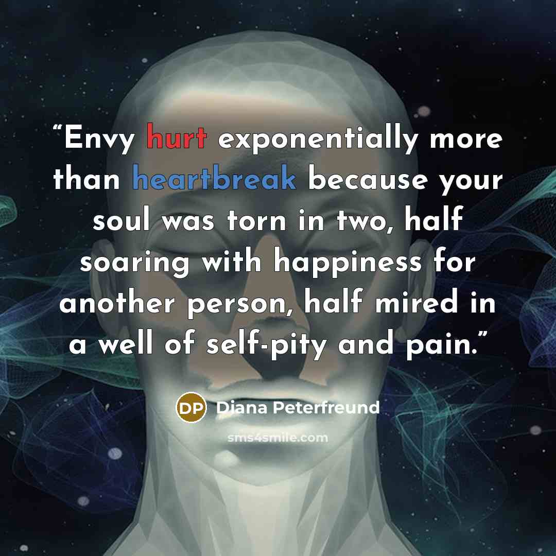 “Envy hurt exponentially more than heartbreak because your soul was torn in two, half soaring with happiness for another person, half mired in a well of self-pity and pain.” quote by Diana Peterfreund