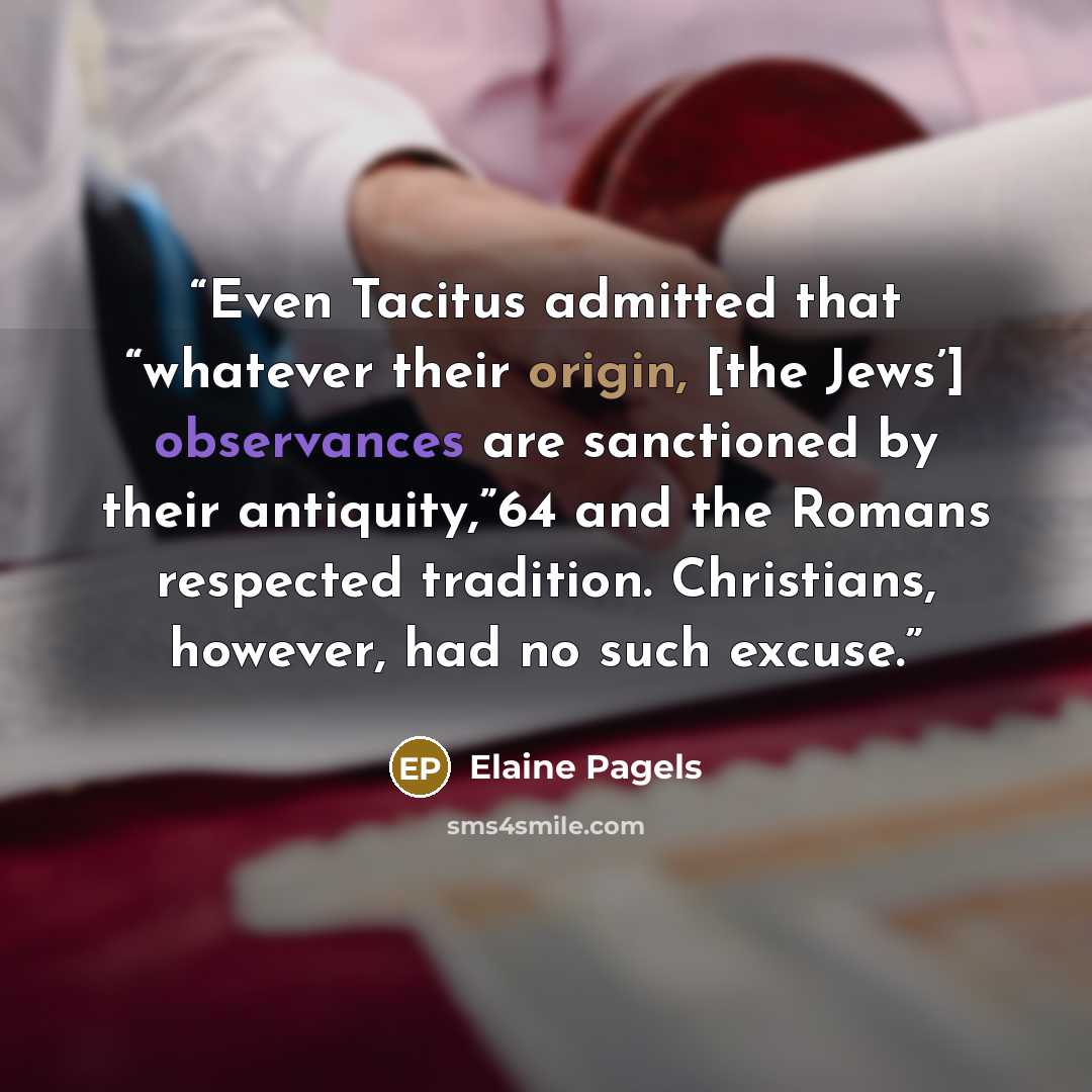 “Even Tacitus admitted that “whatever their origin, [the Jews’] observances are sanctioned by their antiquity,”64 and the Romans respected tradition. Christians, however, had no such excuse.” quote by Elaine Pagels