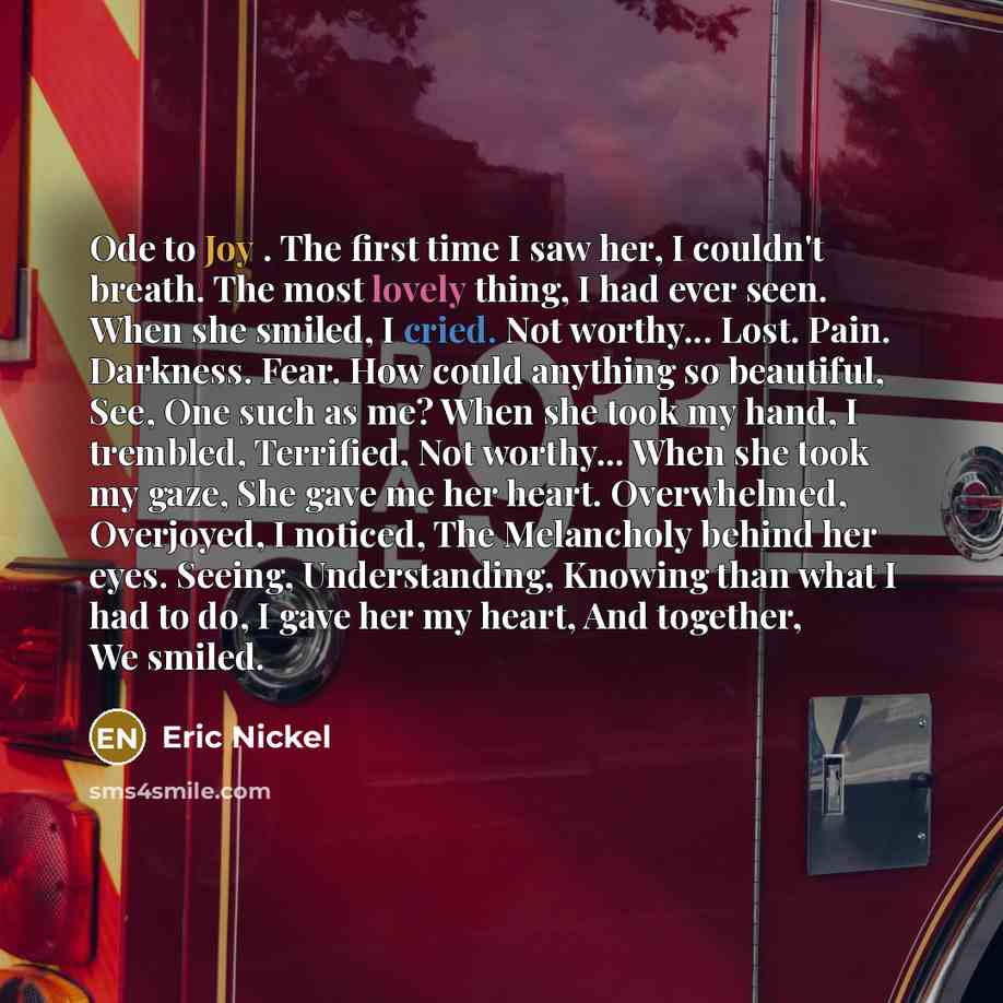“Ode to Joy . The first time I saw her, I couldn't breath. The most lovely thing, I had ever seen. When she smiled, I cried. Not worthy... Lost. Pain. Darkness. Fear. How could anything so beautiful, See, One such as me? When she took my hand, I trembled, Terrified, Not worthy... When she took my…” quote by Eric Nickel