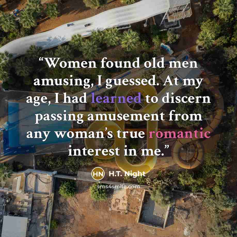 “Women found old men amusing, I guessed. At my age, I had learned to discern passing amusement from any woman’s true romantic interest in me.” quote by H.T. Night