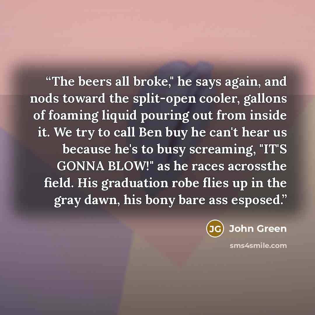 “The beers all broke," he says again, and nods toward the split-open cooler, gallons of foaming liquid pouring out from inside it. We try to call Ben buy he can't hear us because he's to busy screaming, "IT'S GONNA BLOW!" as he races acrossthe field. His graduation robe flies up in the gray dawn…” quote by John Green