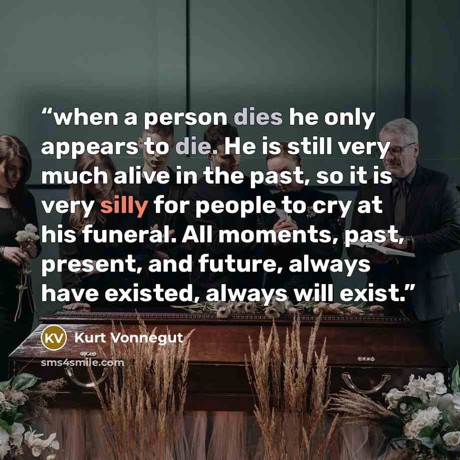 “when a person dies he only appears to die. He is still very much alive in the past, so it is very silly for people to cry at his funeral. All moments, past, present, and future, always have existed, always will exist.” quote by Kurt Vonnegut