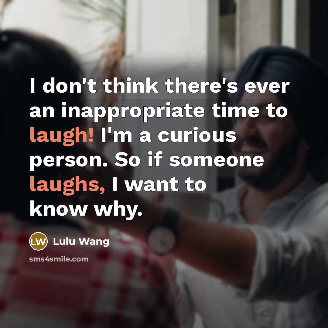 “I don't think there's ever an inappropriate time to laugh! I'm a curious person. So if someone laughs, I want to know why.” quote by Lulu Wang