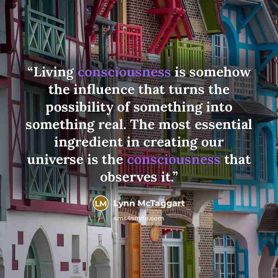 “Living consciousness is somehow the influence that turns the possibility of something into something real. The most essential ingredient in creating our universe is the consciousness that observes it.” quote by Lynn McTaggart