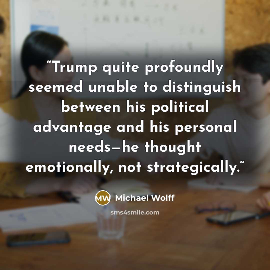 “Trump quite profoundly seemed unable to distinguish between his political advantage and his personal needs—he thought emotionally, not strategically.” quote by Michael Wolff