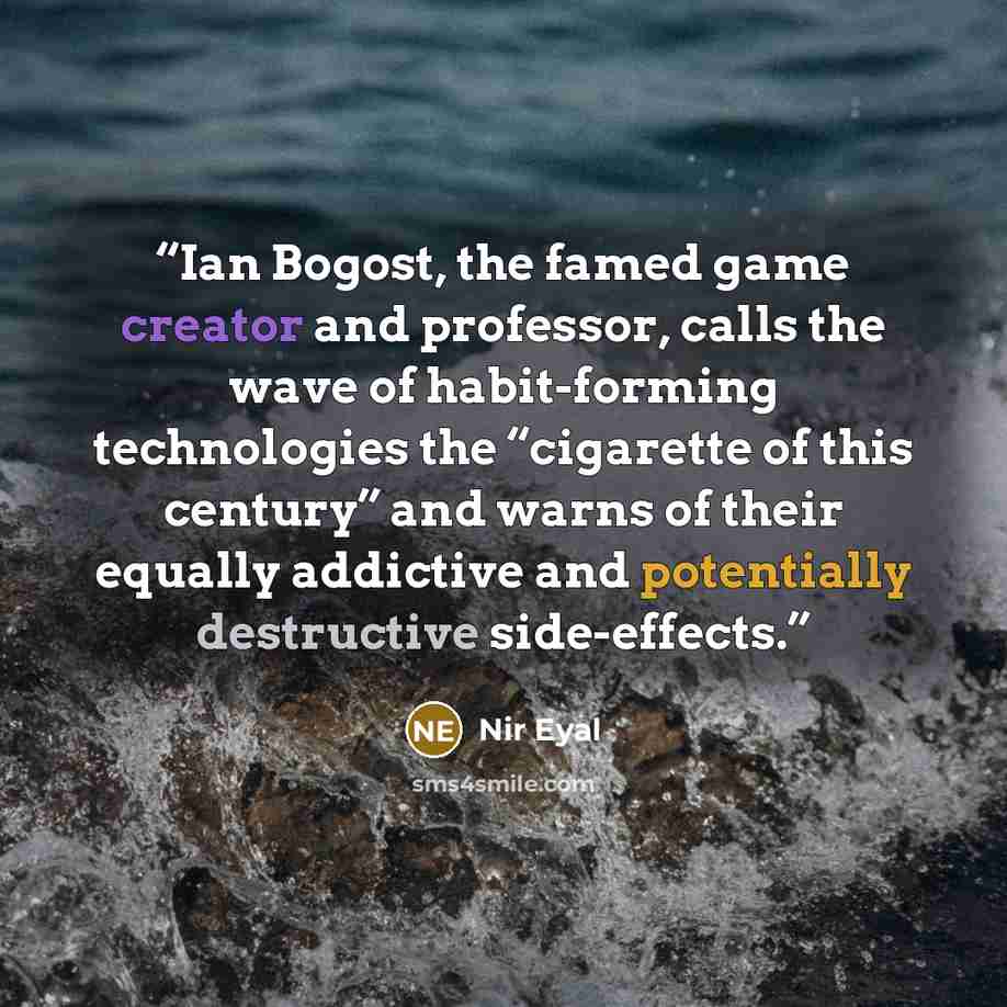“Ian Bogost, the famed game creator and professor, calls the wave of habit-forming technologies the “cigarette of this century” and warns of their equally addictive and potentially destructive side-effects.” quote by Nir Eyal