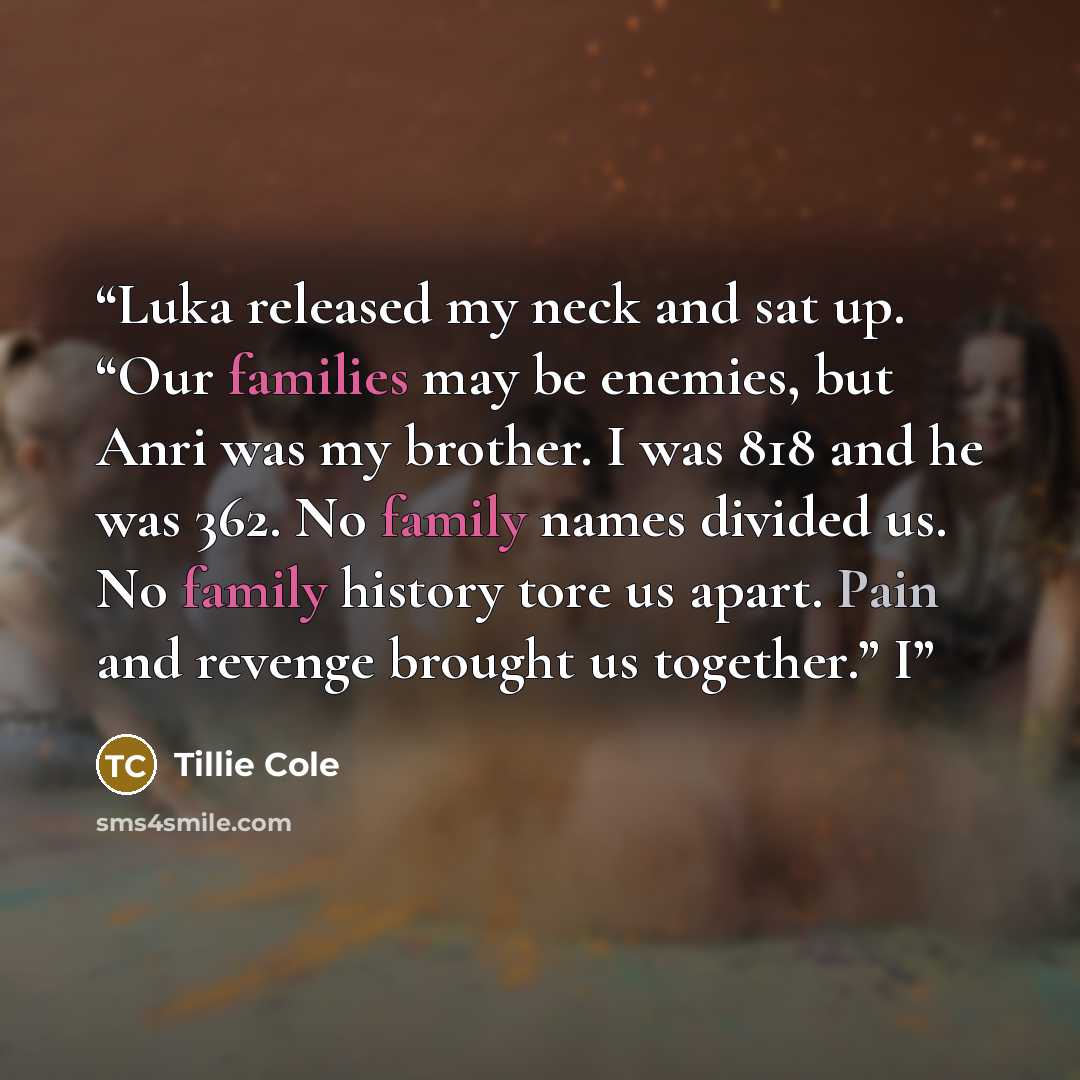 “Luka released my neck and sat up. “Our families may be enemies, but Anri was my brother. I was 818 and he was 362. No family names divided us. No family history tore us apart. Pain and revenge brought us together.” I” quote by Tillie Cole