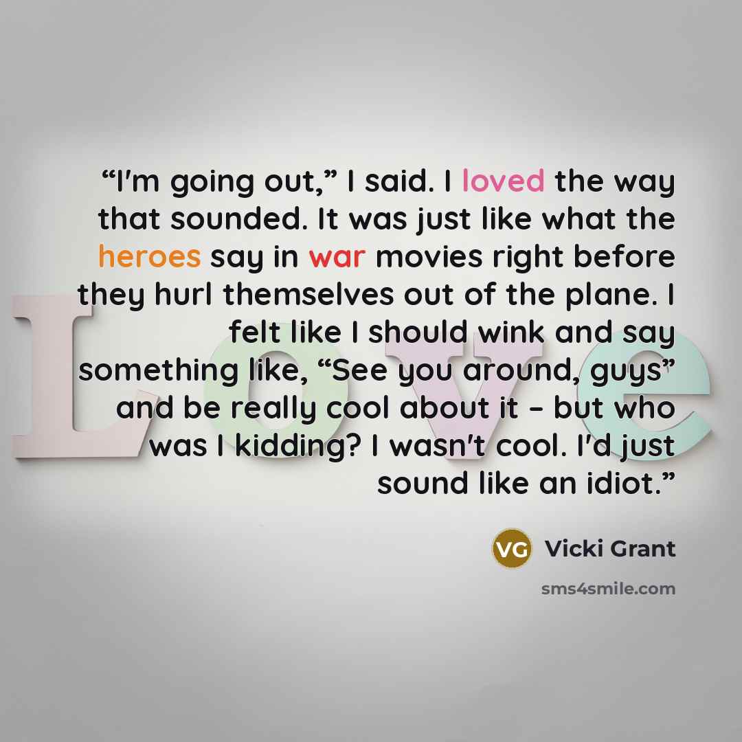 “I'm going out,” I said. I loved the way that sounded. It was just like what the heroes say in war movies right before they hurl themselves out of the plane. I felt like I should wink and say something like, “See you around, guys” and be really cool about it – but who was I kidding? I wasn't cool…” quote by Vicki Grant