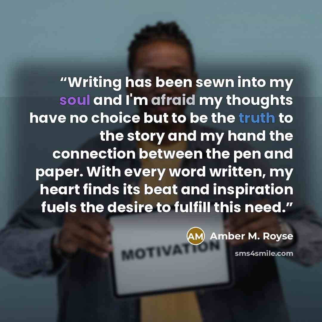 “Writing has been sewn into my soul and I'm afraid my thoughts have no choice but to be the truth to the story and my hand the connection between the pen and paper. With every word written, my heart finds its beat and inspiration fuels the desire to fulfill this need.” quote by Amber M. Royse