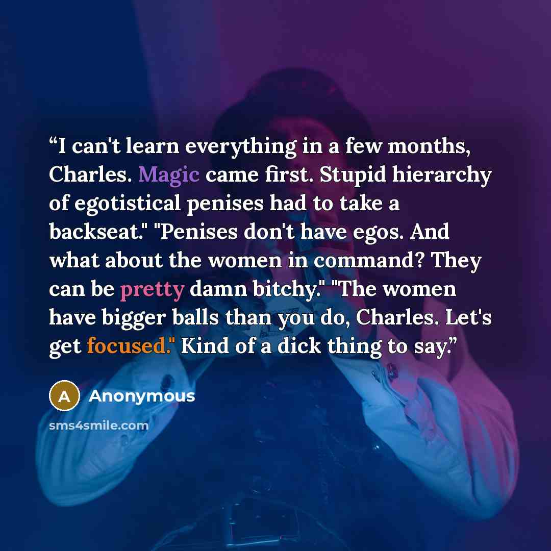 “I can't learn everything in a few months, Charles. Magic came first. Stupid hierarchy of egotistical penises had to take a backseat." "Penises don't have egos. And what about the women in command? They can be pretty damn bitchy." "The women have bigger balls than you do, Charles. Let's get…” quote by Anonymous
